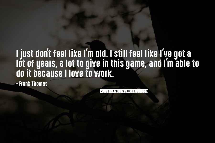 Frank Thomas Quotes: I just don't feel like I'm old. I still feel like I've got a lot of years, a lot to give in this game, and I'm able to do it because I love to work.