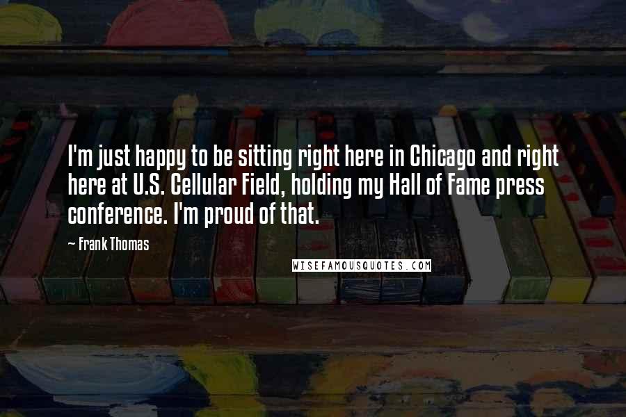 Frank Thomas Quotes: I'm just happy to be sitting right here in Chicago and right here at U.S. Cellular Field, holding my Hall of Fame press conference. I'm proud of that.