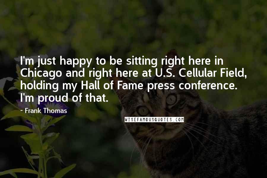 Frank Thomas Quotes: I'm just happy to be sitting right here in Chicago and right here at U.S. Cellular Field, holding my Hall of Fame press conference. I'm proud of that.