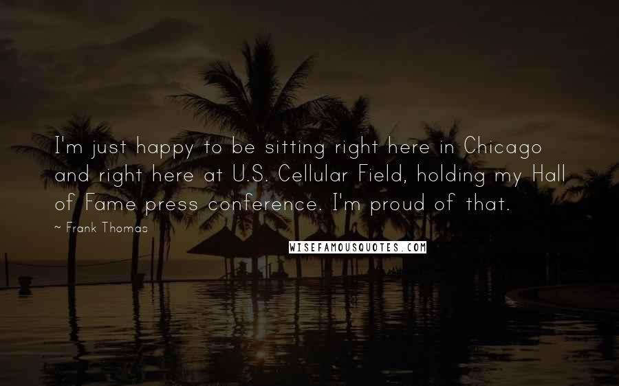 Frank Thomas Quotes: I'm just happy to be sitting right here in Chicago and right here at U.S. Cellular Field, holding my Hall of Fame press conference. I'm proud of that.