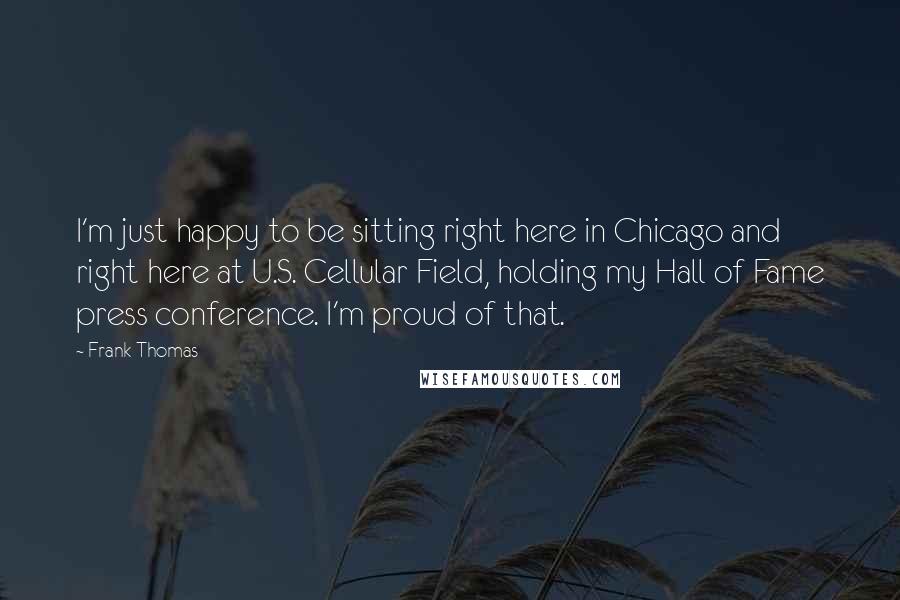 Frank Thomas Quotes: I'm just happy to be sitting right here in Chicago and right here at U.S. Cellular Field, holding my Hall of Fame press conference. I'm proud of that.