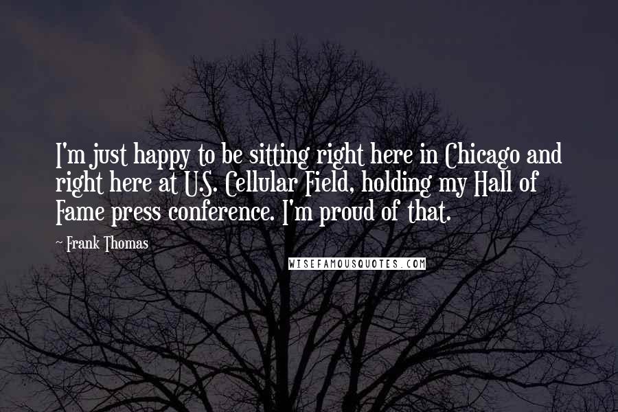 Frank Thomas Quotes: I'm just happy to be sitting right here in Chicago and right here at U.S. Cellular Field, holding my Hall of Fame press conference. I'm proud of that.