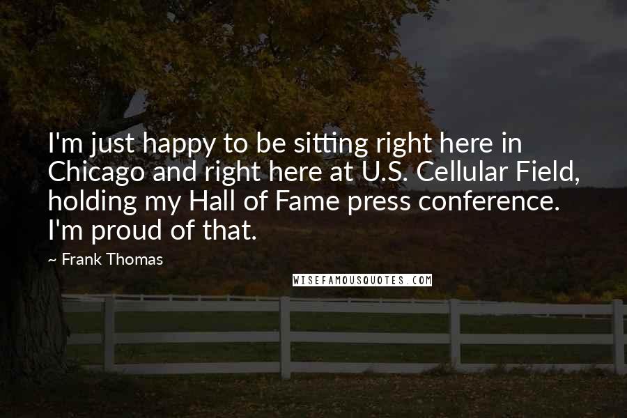 Frank Thomas Quotes: I'm just happy to be sitting right here in Chicago and right here at U.S. Cellular Field, holding my Hall of Fame press conference. I'm proud of that.