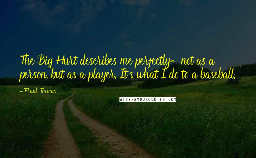 Frank Thomas Quotes: The Big Hurt describes me perfectly-not as a person, but as a player. It's what I do to a baseball.