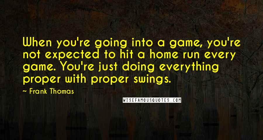 Frank Thomas Quotes: When you're going into a game, you're not expected to hit a home run every game. You're just doing everything proper with proper swings.