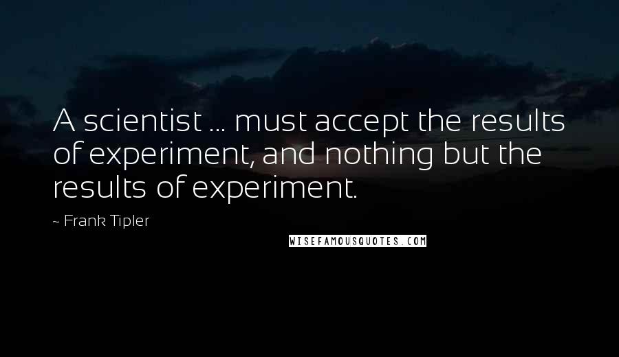 Frank Tipler Quotes: A scientist ... must accept the results of experiment, and nothing but the results of experiment.