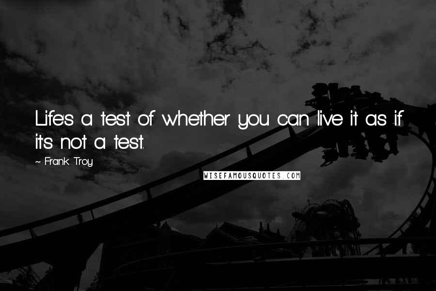 Frank Troy Quotes: Life's a test of whether you can live it as if it's not a test.