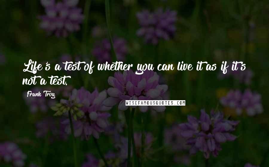 Frank Troy Quotes: Life's a test of whether you can live it as if it's not a test.