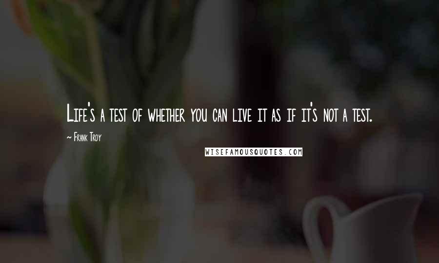 Frank Troy Quotes: Life's a test of whether you can live it as if it's not a test.