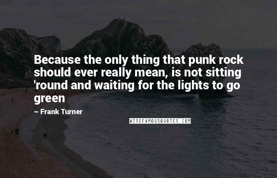 Frank Turner Quotes: Because the only thing that punk rock should ever really mean, is not sitting 'round and waiting for the lights to go green