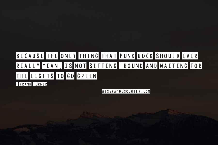 Frank Turner Quotes: Because the only thing that punk rock should ever really mean, is not sitting 'round and waiting for the lights to go green