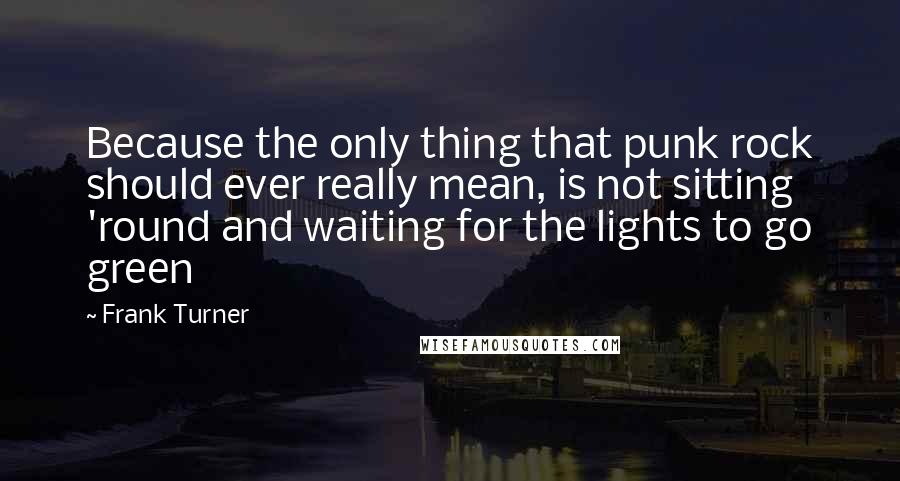 Frank Turner Quotes: Because the only thing that punk rock should ever really mean, is not sitting 'round and waiting for the lights to go green