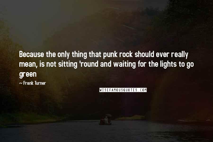 Frank Turner Quotes: Because the only thing that punk rock should ever really mean, is not sitting 'round and waiting for the lights to go green