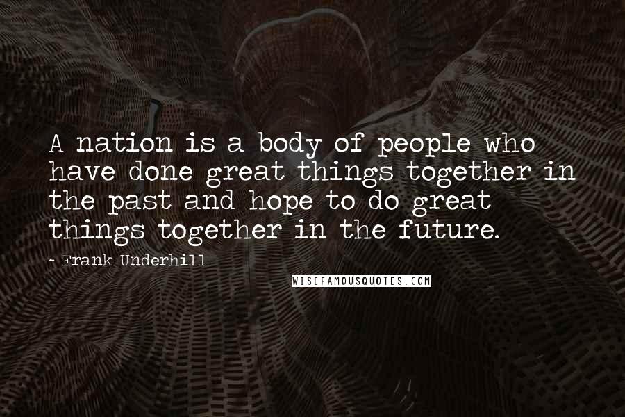 Frank Underhill Quotes: A nation is a body of people who have done great things together in the past and hope to do great things together in the future.