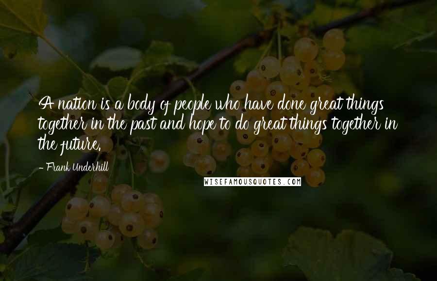 Frank Underhill Quotes: A nation is a body of people who have done great things together in the past and hope to do great things together in the future.