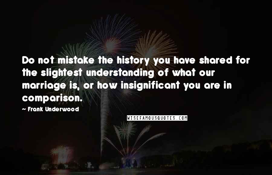 Frank Underwood Quotes: Do not mistake the history you have shared for the slightest understanding of what our marriage is, or how insignificant you are in comparison.