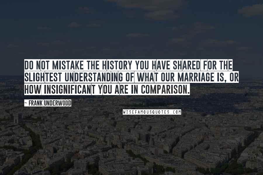 Frank Underwood Quotes: Do not mistake the history you have shared for the slightest understanding of what our marriage is, or how insignificant you are in comparison.