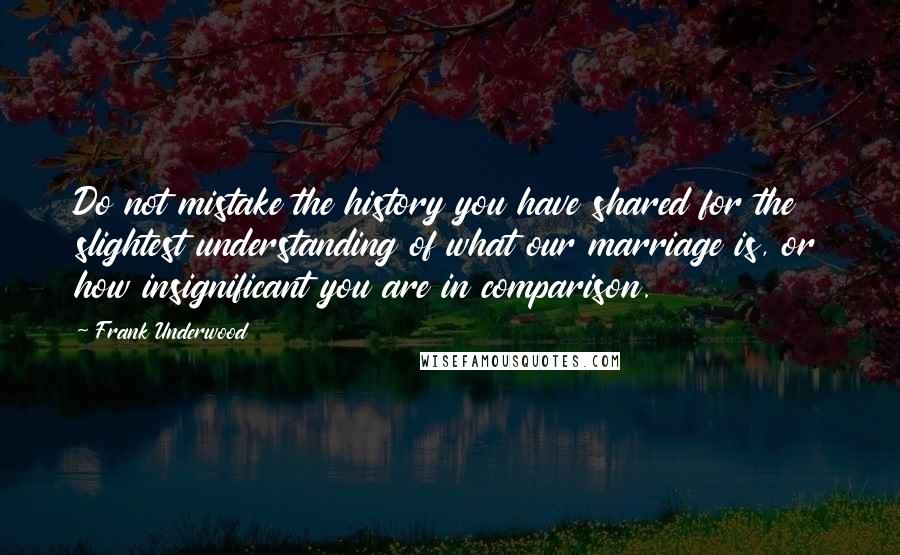 Frank Underwood Quotes: Do not mistake the history you have shared for the slightest understanding of what our marriage is, or how insignificant you are in comparison.