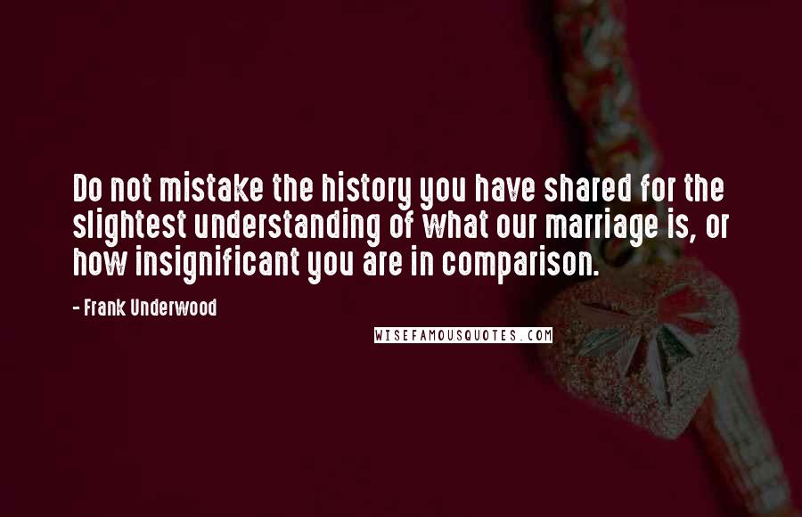 Frank Underwood Quotes: Do not mistake the history you have shared for the slightest understanding of what our marriage is, or how insignificant you are in comparison.