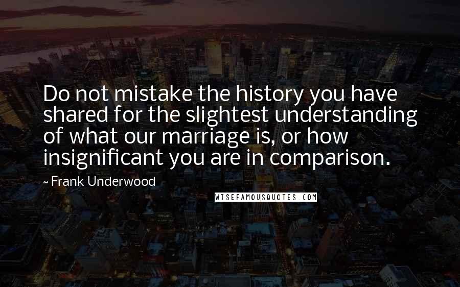 Frank Underwood Quotes: Do not mistake the history you have shared for the slightest understanding of what our marriage is, or how insignificant you are in comparison.