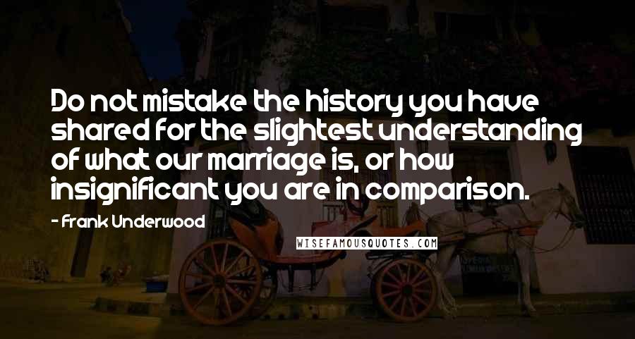 Frank Underwood Quotes: Do not mistake the history you have shared for the slightest understanding of what our marriage is, or how insignificant you are in comparison.