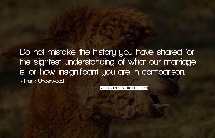 Frank Underwood Quotes: Do not mistake the history you have shared for the slightest understanding of what our marriage is, or how insignificant you are in comparison.