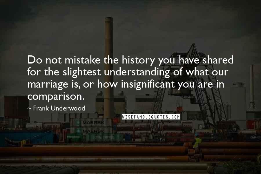 Frank Underwood Quotes: Do not mistake the history you have shared for the slightest understanding of what our marriage is, or how insignificant you are in comparison.