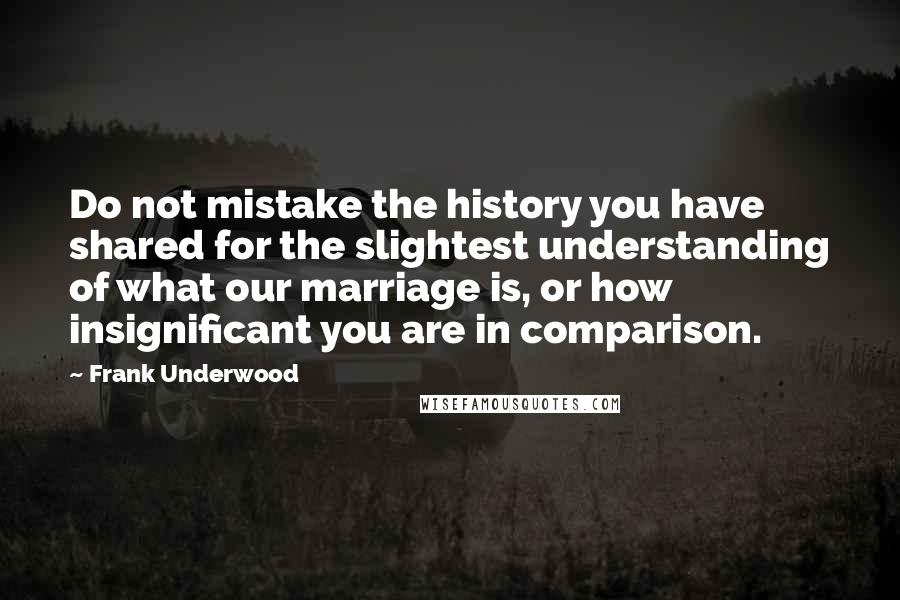 Frank Underwood Quotes: Do not mistake the history you have shared for the slightest understanding of what our marriage is, or how insignificant you are in comparison.