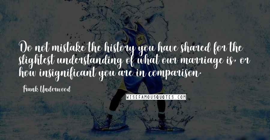 Frank Underwood Quotes: Do not mistake the history you have shared for the slightest understanding of what our marriage is, or how insignificant you are in comparison.