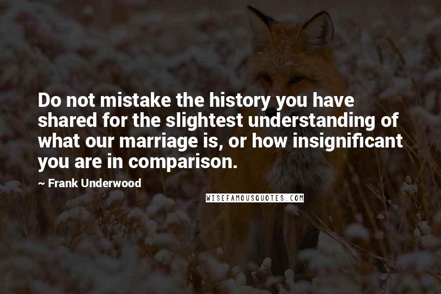 Frank Underwood Quotes: Do not mistake the history you have shared for the slightest understanding of what our marriage is, or how insignificant you are in comparison.