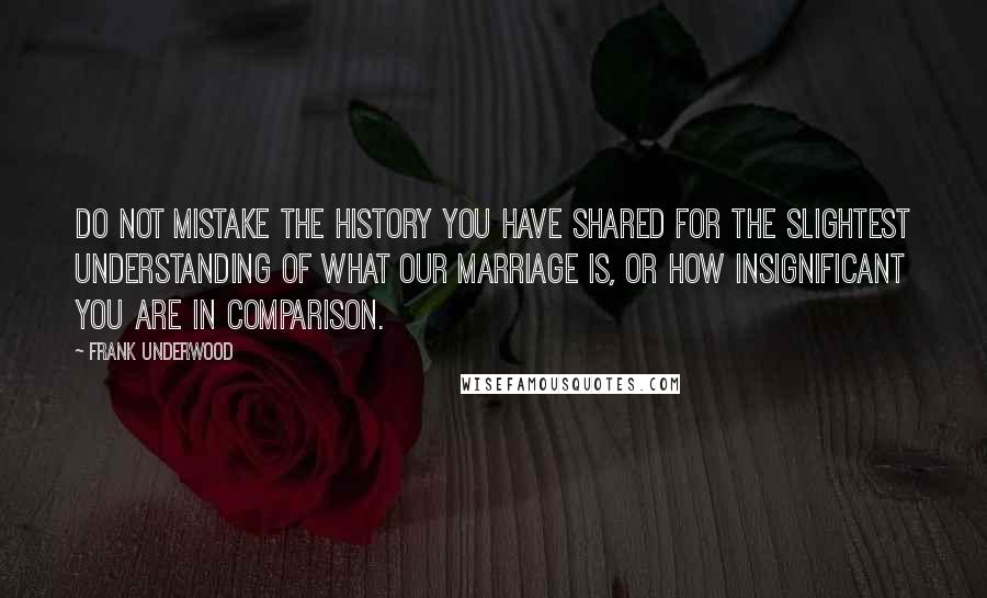 Frank Underwood Quotes: Do not mistake the history you have shared for the slightest understanding of what our marriage is, or how insignificant you are in comparison.