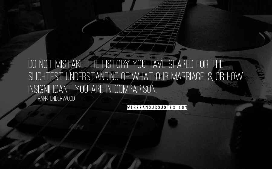 Frank Underwood Quotes: Do not mistake the history you have shared for the slightest understanding of what our marriage is, or how insignificant you are in comparison.