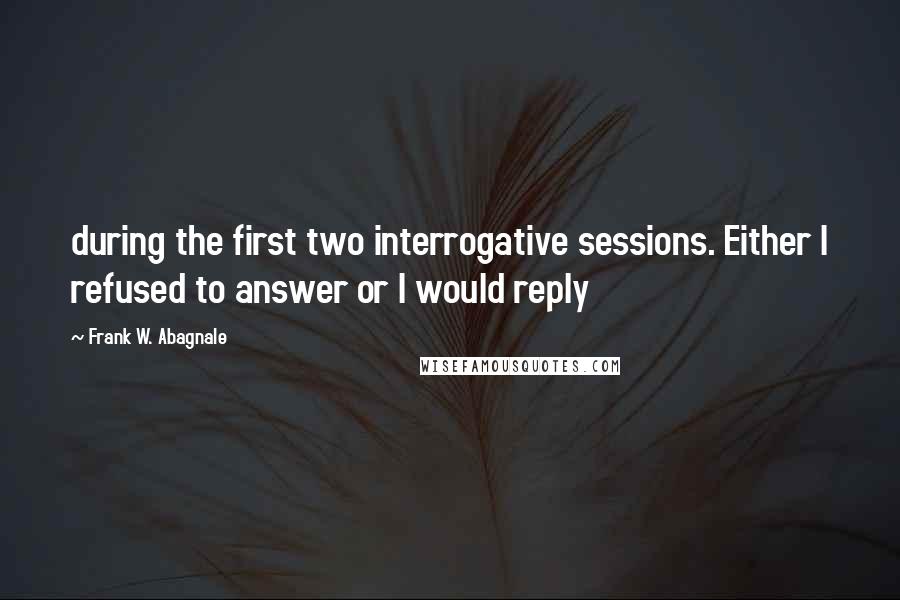 Frank W. Abagnale Quotes: during the first two interrogative sessions. Either I refused to answer or I would reply