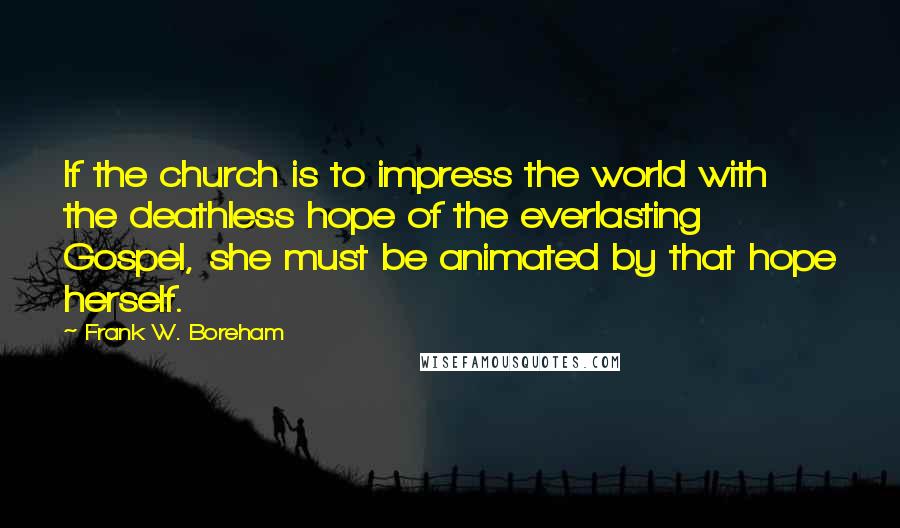 Frank W. Boreham Quotes: If the church is to impress the world with the deathless hope of the everlasting Gospel, she must be animated by that hope herself.