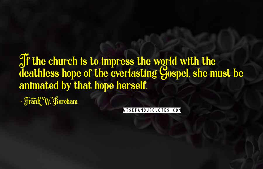 Frank W. Boreham Quotes: If the church is to impress the world with the deathless hope of the everlasting Gospel, she must be animated by that hope herself.