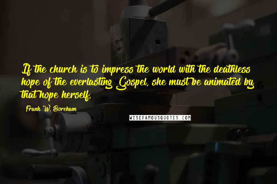 Frank W. Boreham Quotes: If the church is to impress the world with the deathless hope of the everlasting Gospel, she must be animated by that hope herself.