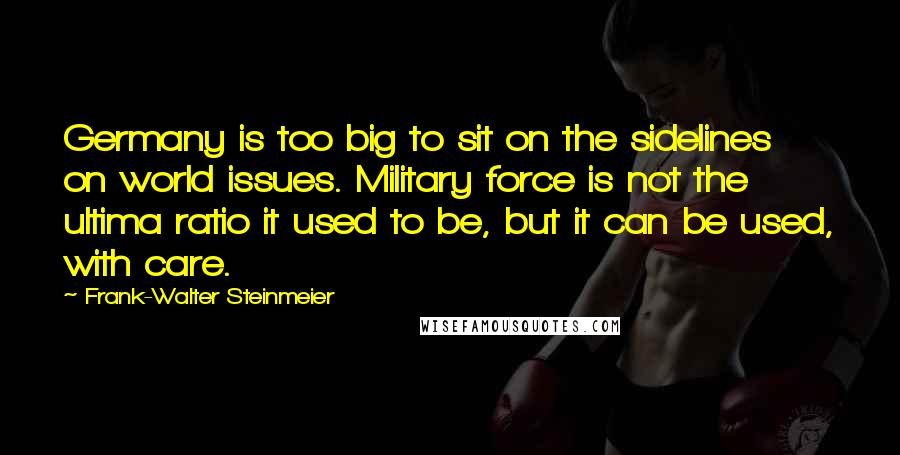 Frank-Walter Steinmeier Quotes: Germany is too big to sit on the sidelines on world issues. Military force is not the ultima ratio it used to be, but it can be used, with care.