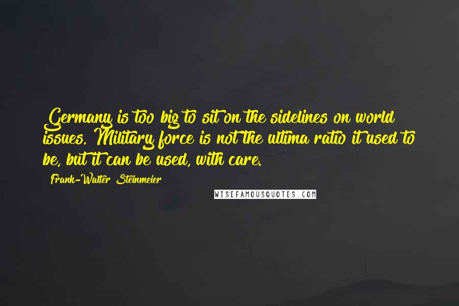 Frank-Walter Steinmeier Quotes: Germany is too big to sit on the sidelines on world issues. Military force is not the ultima ratio it used to be, but it can be used, with care.
