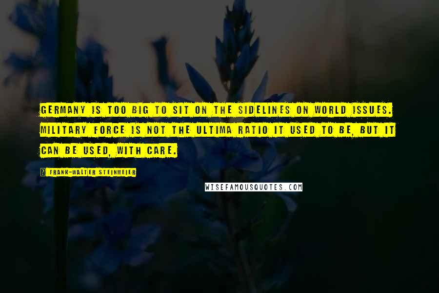 Frank-Walter Steinmeier Quotes: Germany is too big to sit on the sidelines on world issues. Military force is not the ultima ratio it used to be, but it can be used, with care.
