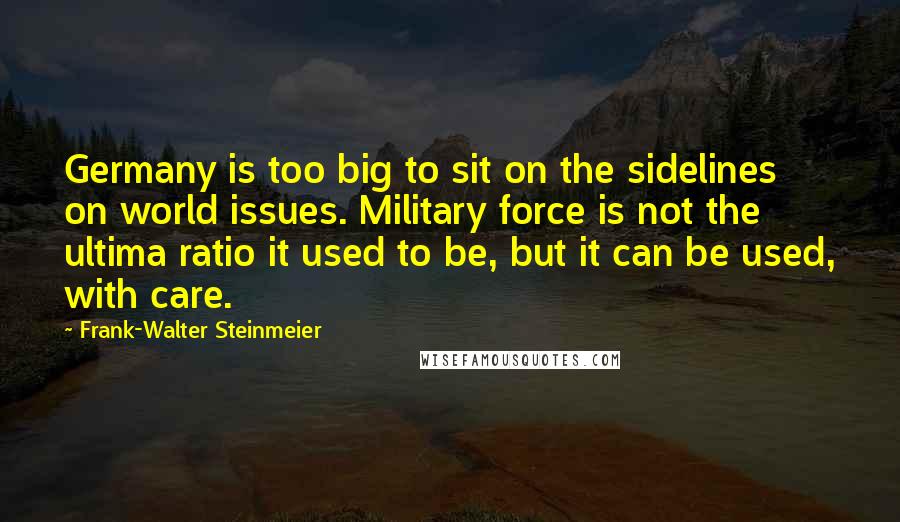 Frank-Walter Steinmeier Quotes: Germany is too big to sit on the sidelines on world issues. Military force is not the ultima ratio it used to be, but it can be used, with care.