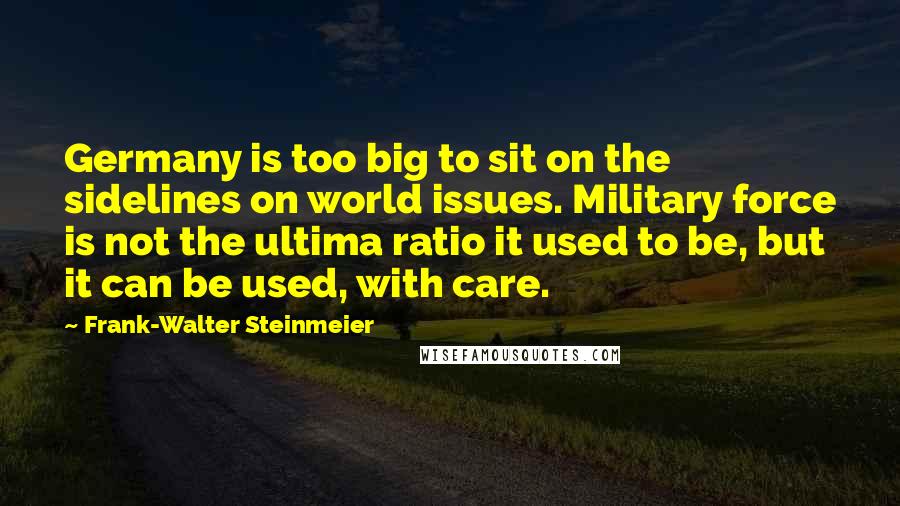 Frank-Walter Steinmeier Quotes: Germany is too big to sit on the sidelines on world issues. Military force is not the ultima ratio it used to be, but it can be used, with care.