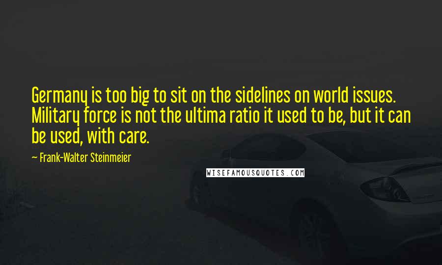 Frank-Walter Steinmeier Quotes: Germany is too big to sit on the sidelines on world issues. Military force is not the ultima ratio it used to be, but it can be used, with care.