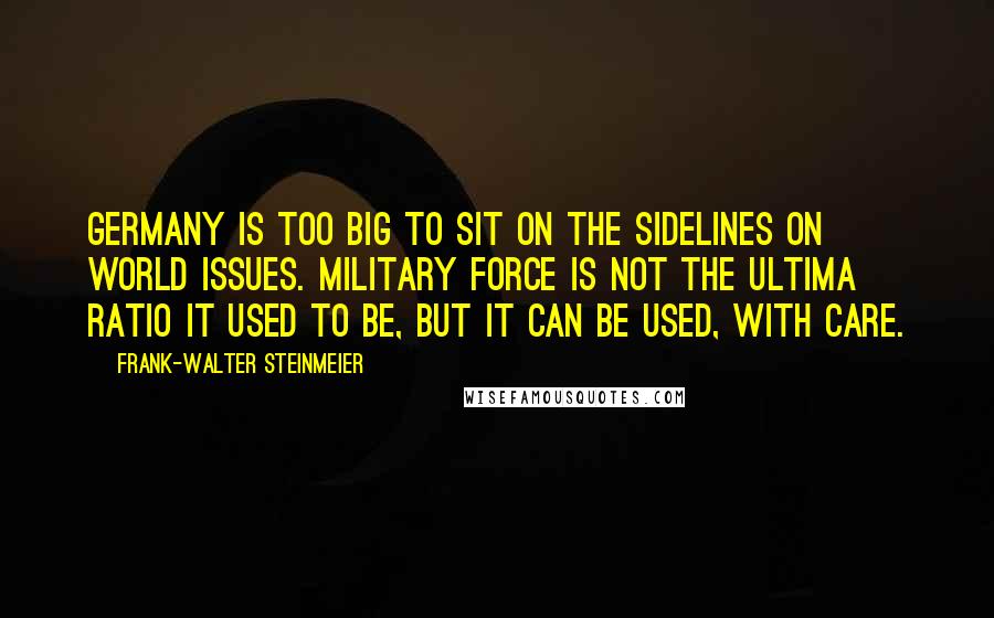 Frank-Walter Steinmeier Quotes: Germany is too big to sit on the sidelines on world issues. Military force is not the ultima ratio it used to be, but it can be used, with care.