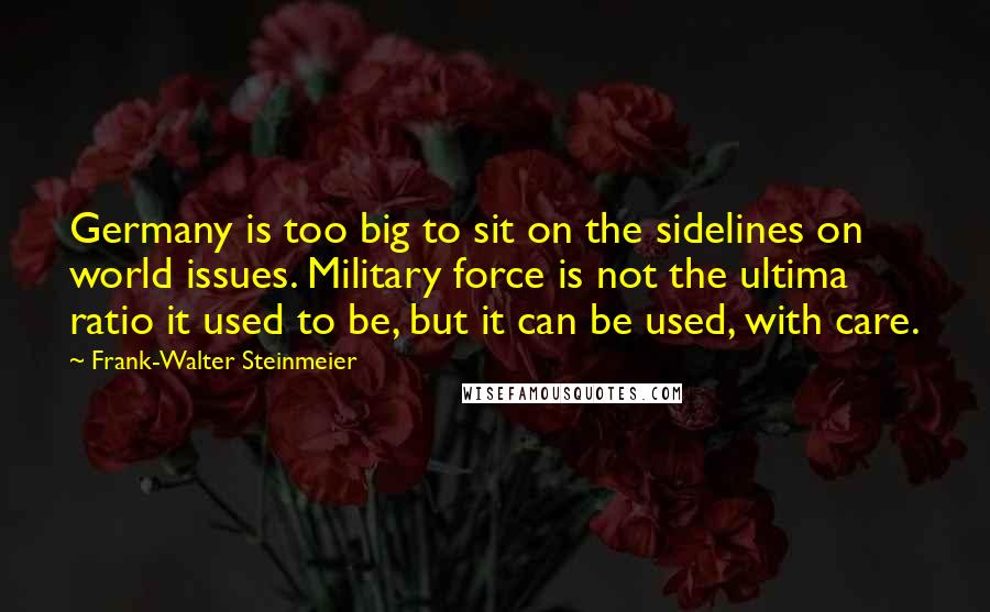 Frank-Walter Steinmeier Quotes: Germany is too big to sit on the sidelines on world issues. Military force is not the ultima ratio it used to be, but it can be used, with care.