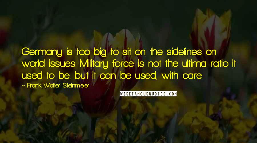 Frank-Walter Steinmeier Quotes: Germany is too big to sit on the sidelines on world issues. Military force is not the ultima ratio it used to be, but it can be used, with care.