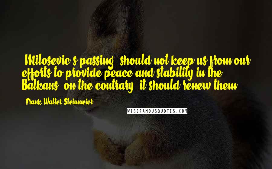 Frank-Walter Steinmeier Quotes: (Milosevic's passing) should not keep us from our efforts to provide peace and stability in the Balkans; on the contrary, it should renew them.