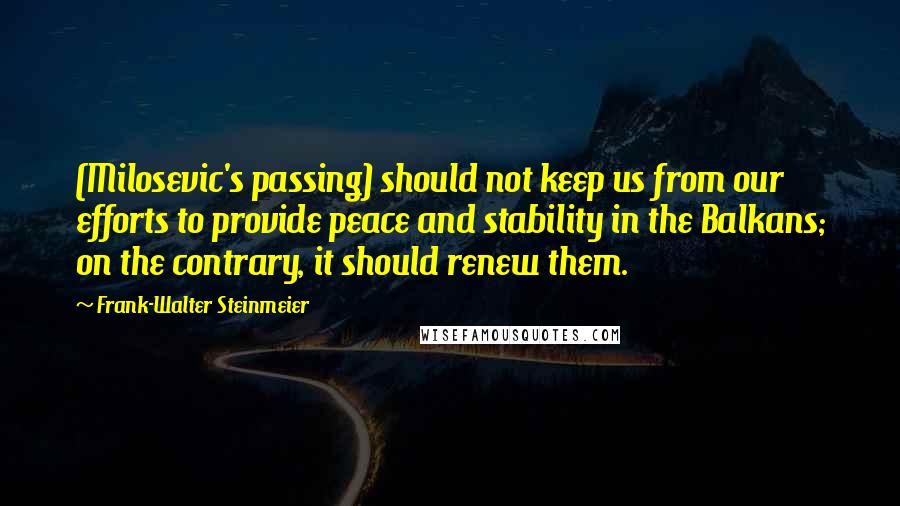 Frank-Walter Steinmeier Quotes: (Milosevic's passing) should not keep us from our efforts to provide peace and stability in the Balkans; on the contrary, it should renew them.