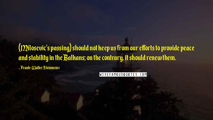 Frank-Walter Steinmeier Quotes: (Milosevic's passing) should not keep us from our efforts to provide peace and stability in the Balkans; on the contrary, it should renew them.