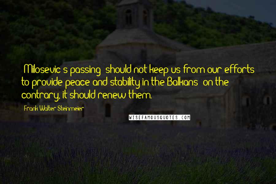 Frank-Walter Steinmeier Quotes: (Milosevic's passing) should not keep us from our efforts to provide peace and stability in the Balkans; on the contrary, it should renew them.