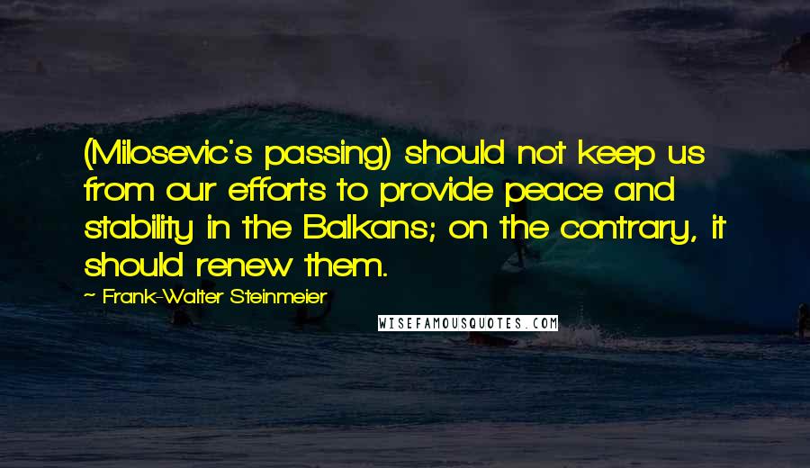 Frank-Walter Steinmeier Quotes: (Milosevic's passing) should not keep us from our efforts to provide peace and stability in the Balkans; on the contrary, it should renew them.